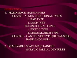 HINRICHSEN:
1. FIXED SPACE MAINTAINERS
CLASS I A) NON FUNCTIONAL TYPES
1. BAR TYPE
2. LOOP TYPE
B) FUNCTIONAL TYPES
1. PONTIC TYPE
2. LINGUALARCH TYPE
CLASS II – CANTILEVER TYPE (DISTAL SHOE,
BAND AND LOOP)
2. REMOVABLE SPACE MAINTAINERS:
ACRYLIC PARTIAL DENTURES
 
