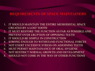 REQUIREMENTS OF SPACE MAINTAINERS
1. IT SHOULD MAINTAIN THE ENTIRE MESIODISTAL SPACE
CREATED BY A LOST TOOTH
2. IT MUST RESTORE THE FUNCTION AS FAR AS POSSIBLE AND
PREVENT OVER ERUPTION OF OPPOSING TEETH
3. IT SHOULD BE SIMPLE IN CONSTRUCTION
4. STRONG ENOUGH TO WITHSTAND FUNCTIONAL FORCES
5. NOT EXERT EXCESSIVE STRESS ON ADJOINING TEETH
6. MUST PERMIT MAINTAINANCE OF ORAL HYGIENE
7. NOT RESTRICT NORMAL GROWTH AND DEVELOPMENT
8. SHOULD NOT COME IN THE WAY OF OTHER FUNCTIONS
 