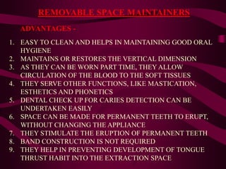 REMOVABLE SPACE MAINTAINERS
1. EASY TO CLEAN AND HELPS IN MAINTAINING GOOD ORAL
HYGIENE
2. MAINTAINS OR RESTORES THE VERTICAL DIMENSION
3. AS THEY CAN BE WORN PART TIME, THEY ALLOW
CIRCULATION OF THE BLOOD TO THE SOFT TISSUES
4. THEY SERVE OTHER FUNCTIONS, LIKE MASTICATION,
ESTHETICS AND PHONETICS
5. DENTAL CHECK UP FOR CARIES DETECTION CAN BE
UNDERTAKEN EASILY
6. SPACE CAN BE MADE FOR PERMANENT TEETH TO ERUPT,
WITHOUT CHANGING THE APPLIANCE
7. THEY STIMULATE THE ERUPTION OF PERMANENT TEETH
8. BAND CONSTRUCTION IS NOT REQUIRED
9. THEY HELP IN PREVENTING DEVELOPMENT OF TONGUE
THRUST HABIT INTO THE EXTRACTION SPACE
ADVANTAGES -
 