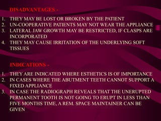 DISADVANTAGES -
1. THEY MAY BE LOST OR BROKEN BY THE PATIENT
2. UN-COOPERATIVE PATIENTS MAY NOT WEAR THE APPLIANCE
3. LATERAL JAW GROWTH MAY BE RESTRICTED, IF CLASPS ARE
INCORPORATED
4. THEY MAY CAUSE IRRITATION OF THE UNDERLYING SOFT
TISSUES
INDICATIONS -
1. THEY ARE INDICATED WHERE ESTHETICS IS OF IMPORTANCE
2. IN CASES WHERE THE ABUTMENT TEETH CANNOT SUPPORT A
FIXED APPLIANCE
3. IN CASE THE RADIOGRAPH REVEALS THAT THE UNERUPTED
PERMANENT TOOTH IS NOT GOING TO ERUPT IN LESS THAN
FIVE MONTHS TIME, A REM. SPACE MAINTAINER CAN BE
GIVEN
 
