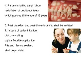 4. Parents shall be taught about
exfoliation of deciduous teeth
which goes up till the age of 13 years.
6. Post breakfast and post dinner brushing shall be initiated.
7. In case of caries initiation :
diet counselling,
topical fluoride application,
Pits and fissure sealant,
shall be provided.
 