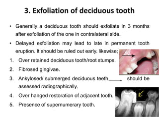 3. Exfoliation of deciduous tooth
• Generally a deciduous tooth should exfoliate in 3 months
after exfoliation of the one in contralateral side.
• Delayed exfoliation may lead to late in permanent tooth
eruption. It should be ruled out early. likewise;
1. Over retained deciduous tooth/root stumps.
2. Fibrosed gingivae.
3. Ankylosed/ submerged deciduous teeth should be
assessed radiographically.
4. Over hanged restoration of adjacent tooth.
5. Presence of supernumerary tooth.
 