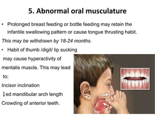 5. Abnormal oral musculature
• Prolonged breast feeding or bottle feeding may retain the
infantile swallowing pattern or cause tongue thrusting habit.
This may be withdrawn by 18-24 months.
• Habit of thumb /digit/ lip sucking
may cause hyperactivity of
mentalis muscle. This may lead
to;
Incisor inclination
ed mandibular arch length
Crowding of anterior teeth.
 