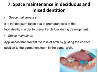 7. Space maintenance in deciduous and
mixed dentition
• Space maintenance.
It is the measure taken due to premature loss of the
tooth/teeth, in order to prevent arch loss during development.
• Space maintainer.
Appliances that prevent the loss of arch by guiding the correct
position to the permanent tooth in the dental arch.
 