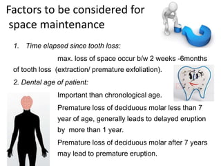 Factors to be considered for
space maintenance
1. Time elapsed since tooth loss:
max. loss of space occur b/w 2 weeks -6months
of tooth loss (extraction/ premature exfoliation).
2. Dental age of patient:
Important than chronological age.
Premature loss of deciduous molar less than 7
year of age, generally leads to delayed eruption
by more than 1 year.
Premature loss of deciduous molar after 7 years
may lead to premature eruption.
 