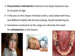  Preventative orthodontic treatment can begin between two
to six years of age.
 It focuses on the shape of dental arches, early baby teeth loss,
and different habits like thumb sucking, mouth breathing etc.
 Sometimes treatment at this stage can alleviate the need
for orthodontics in the future.
 