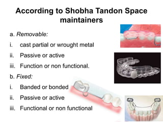 According to Shobha Tandon Space
maintainers
a. Removable:
i. cast partial or wrought metal
ii. Passive or active
iii. Function or non functional.
b. Fixed:
i. Banded or bonded
ii. Passive or active
iii. Functional or non functional
 