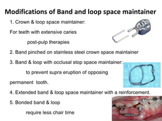 Modifications of Band and loop space maintainer
1. Crown & loop space maintainer:
For teeth with extensive caries
post-pulp therapies
2. Band pinched on stainless steel crown space maintainer
3. Band & loop with occlusal stop space maintainer:
to prevent supra eruption of opposing
permanent tooth.
4. Extended band & loop space maintainer with a reinforcement.
5. Bonded band & loop
require less chair time
 