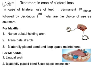 Treatment in case of bilateral loss
In case of bilateral loss of teeth… permanent 1st
molar
followed by deciduous 2
nd
molar are the choice of use as
abutment.
For Maxilla:
1. Nance palatal holding arch
2. Trans palatal arch
3. Bilaterally placed band and loop space maintainers.
For Mandible:
1. Lingual arch
2. Bilaterally placed band &loop space maintainer
 