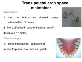 Trans palatal arch space
maintainer
Advantages:
1. Has no button so doesn’t cause
inflammation of palate.
2. More effective in case of bilateral loss of
deciduous 1st molar.
Disadvantages:
1. Sometimes patient complaint of
food entrapment b/w wire and palate.
 