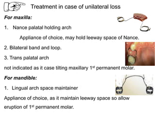 Treatment in case of unilateral loss
For maxilla:
1. Nance palatal holding arch
Appliance of choice, may hold leeway space of Nance.
2. Bilateral band and loop.
3. Trans palatal arch
not indicated as it case tilting maxillary 1st permanent molar.
For mandible:
1. Lingual arch space maintainer
Appliance of choice, as it maintain leeway space so allow
eruption of 1st permanent molar.
 