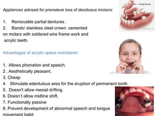 Appliances advised for premature loss of deciduous incisors:
1. Removable partial dentures .
2. Bands/ stainless steel crown cemented
on molars with soldered wire frame work and
acrylic teeth.
Advantages of acrylic space maintainer:
1. Allows phonation and speech.
2 . Aesthetically pleasant.
3. Cheap
4. Stimulate edentulous area for the eruption of permanent tooth.
5. Doesn't allow mesial drifting.
6. Doesn’t allow midline shift.
7. Functionally passive
8. Prevent development of abnormal speech and tongue
 