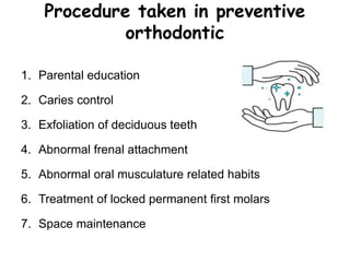 Procedure taken in preventive
orthodontic
1. Parental education
2. Caries control
3. Exfoliation of deciduous teeth
4. Abnormal frenal attachment
5. Abnormal oral musculature related habits
6. Treatment of locked permanent first molars
7. Space maintenance
 