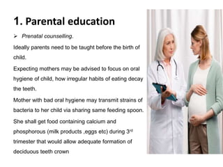 1. Parental education
 Prenatal counselling.
Ideally parents need to be taught before the birth of
child.
Expecting mothers may be advised to focus on oral
hygiene of child, how irregular habits of eating decay
the teeth.
Mother with bad oral hygiene may transmit strains of
bacteria to her child via sharing same feeding spoon.
She shall get food containing calcium and
phosphorous (milk products ,eggs etc) during 3rd
trimester that would allow adequate formation of
deciduous teeth crown
 