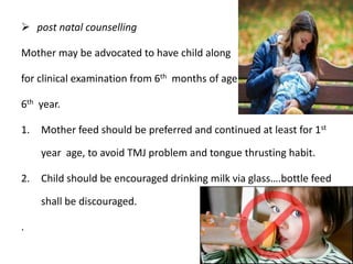  post natal counselling
Mother may be advocated to have child along
for clinical examination from 6th months of age
6th year.
1. Mother feed should be preferred and continued at least for 1st
year age, to avoid TMJ problem and tongue thrusting habit.
2. Child should be encouraged drinking milk via glass….bottle feed
shall be discouraged.
.
 