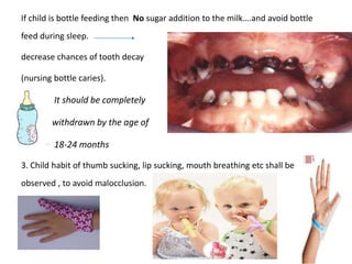 If child is bottle feeding then No sugar addition to the milk….and avoid bottle
feed during sleep.
decrease chances of tooth decay
(nursing bottle caries).
It should be completely
withdrawn by the age of
18-24 months
3. Child habit of thumb sucking, lip sucking, mouth breathing etc shall be
observed , to avoid malocclusion.
 