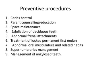 Preventive procedures
1.   Caries control
2.   Parent counselling/education
3.   Space maintenance
4.    Exfoliation of deciduous teeth
5.    Abnormal frenal attachments
6.   Treatment of locked permanent first molars
7.    Abnormal oral musculature and related habits
8.   Supernumeraries management
9.   Management of ankylosed teeth.
 