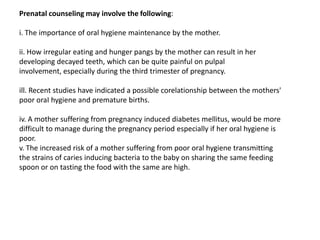 Prenatal counseling may involve the following:

i. The importance of oral hygiene maintenance by the mother.

ii. How irregular eating and hunger pangs by the mother can result in her
developing decayed teeth, which can be quite painful on pulpal
involvement, especially during the third trimester of pregnancy.

ill. Recent studies have indicated a possible corelationship between the mothers'
poor oraI hygiene and premature births.

iv. A mother suffering from pregnancy induced diabetes mellitus, would be more
difficult to manage during the pregnancy period especially if her oral hygiene is
poor.
v. The increased risk of a mother suffering from poor oral hygiene transmitting
the strains of caries inducing bacteria to the baby on sharing the same feeding
spoon or on tasting the food with the same are high.
 