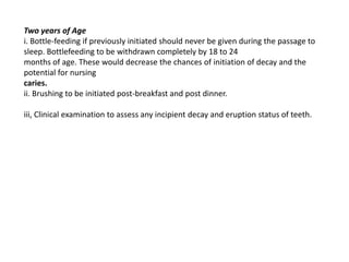 Two years of Age
i. Bottle-feeding if previously initiated should never be given during the passage to
sleep. Bottlefeeding to be withdrawn completely by 18 to 24
months of age. These would decrease the chances of initiation of decay and the
potential for nursing
caries.
ii. Brushing to be initiated post-breakfast and post dinner.

iii, Clinical examination to assess any incipient decay and eruption status of teeth.
 