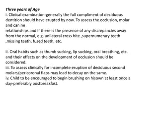 Three years of Age
i. Clinical examination-generally the full compliment of deciduous
dentition should have erupted by now. To assess the occlusion, molar
and canine
relationships and if there is the presence of any discrepancies away
from the normal, e.g. unilateral cross bite ,supernumerary teeth
,missing teeth, fused teeth, etc.

ii. Oral habits such as thumb sucking, lip sucking, oral breathing, etc.
and their effects on the development of occlusion should be
considered.
iii. To assess clinically for incomplete eruption of deciduous second
molars/pericoronal flaps may lead to decay on the same.
iv. Child to be encouraged to begin brushing on hisown at least once a
day-preferably postbreakfast.
 
