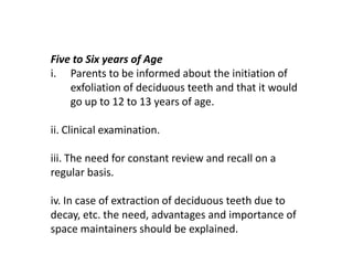 Five to Six years of Age
i. Parents to be informed about the initiation of
    exfoliation of deciduous teeth and that it would
    go up to 12 to 13 years of age.

ii. Clinical examination.

iii. The need for constant review and recall on a
regular basis.

iv. In case of extraction of deciduous teeth due to
decay, etc. the need, advantages and importance of
space maintainers should be explained.
 