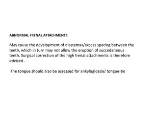 ABNORMAL FRENAL ATTACHMENTS

May cause the development of diastemas/excess spacing between the
teeth, which in turn may not allow the eruption of succedaneous
teeth. Surgical correction of the high frenal attachments is therefore
advised .

The tongue should also be assessed for ankyloglossia/ tongue-tie
 