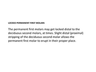 LOCKED PERMANENT FIRST MOLARS

The permanent first molars may get locked distal to the
deciduous second molars, at times. Slight distal (proximal)
stripping of the deciduous second molar allows the
permanent first molar to erupt in their proper place.
 