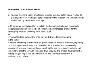 ABNORMAL ORAL MUSCULATURE

a. Tongue thrusting habits or retained infantile swallow patterns are related to
   prolonged breast feeding or bottle feeding by the mother. The same should be
   withdrawn by 18-24 months of age.

b. Hyperactive mentalis action results in the lingual inclination of mandibular
incisors resulting in decreased arch length and an increased chance for the
developing anterior crowding. Oral habits such
as:
i. Thumb/digit/lip sucking the child can be distracted from indulging
in the same.
ii. Mouth breathing-the child can be given adequate medical attention, regarding
recurrent upper respiratory tract infection. Oral screens and the recently
introduced myofunctional appliances such as the pre-orthodontic trainers train
the child to breathe through the nose, thus allowing the proper development of
nasal passage, regression of adenoid mass and the development of a
shallow, broad palate.
 