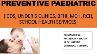 PREVENTIVE PAEDIATRIC
(ICDS, UNDER 5 CLINICS, BFHI, MCH, RCH,
SCHOOL HEALTH SERVICES)
PRESENNTED BY,
MR. ABHIJIT P. BHOYAR
M. SC. NURSING
CHILD HEALTH NURSING
 