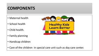 COMPONENTS
• Maternal health
• School health
• Child health.
• Family planning
• Handicap children
• Care of the children in special care unit such as day care center.
 