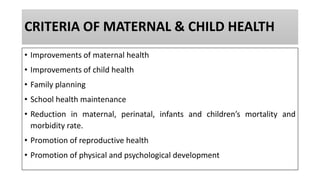 CRITERIA OF MATERNAL & CHILD HEALTH
• Improvements of maternal health
• Improvements of child health
• Family planning
• School health maintenance
• Reduction in maternal, perinatal, infants and children’s mortality and
morbidity rate.
• Promotion of reproductive health
• Promotion of physical and psychological development
 