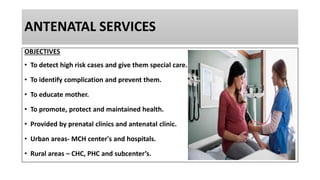 ANTENATAL SERVICES
OBJECTIVES
• To detect high risk cases and give them special care.
• To identify complication and prevent them.
• To educate mother.
• To promote, protect and maintained health.
• Provided by prenatal clinics and antenatal clinic.
• Urban areas- MCH center's and hospitals.
• Rural areas – CHC, PHC and subcenter’s.
 