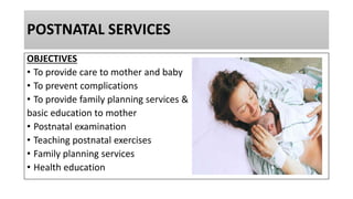 POSTNATAL SERVICES
OBJECTIVES
• To provide care to mother and baby
• To prevent complications
• To provide family planning services &
basic education to mother
• Postnatal examination
• Teaching postnatal exercises
• Family planning services
• Health education
 
