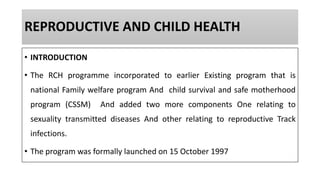 REPRODUCTIVE AND CHILD HEALTH
• INTRODUCTION
• The RCH programme incorporated to earlier Existing program that is
national Family welfare program And child survival and safe motherhood
program (CSSM) And added two more components One relating to
sexuality transmitted diseases And other relating to reproductive Track
infections.
• The program was formally launched on 15 October 1997
 