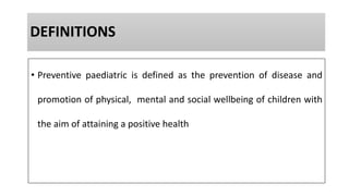 DEFINITIONS
• Preventive paediatric is defined as the prevention of disease and
promotion of physical, mental and social wellbeing of children with
the aim of attaining a positive health
 