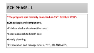 RCH PHASE - 1
“The program was formally launched on 15th October 1997”.
RCH package and components.
•Child survival and safe motherhood.
•Client approach to health care.
•Family planning.
•Presentation and management of STD, RTI AND AIDS.
 