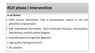RCH phase I intervention
In all district
• Child survival intervention- That is immunization, vitamin A, Ort and
prevention of pneumonia.
• Safe motherhood intervention- that is Antenatal checkups, immunization,
Safe delivery, anaemia control program .
• Implementation of target free Approach
• High quality Training at all level.
• IEC activities.
 