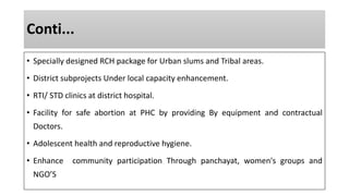 Conti...
• Specially designed RCH package for Urban slums and Tribal areas.
• District subprojects Under local capacity enhancement.
• RTI/ STD clinics at district hospital.
• Facility for safe abortion at PHC by providing By equipment and contractual
Doctors.
• Adolescent health and reproductive hygiene.
• Enhance community participation Through panchayat, women's groups and
NGO’S
 