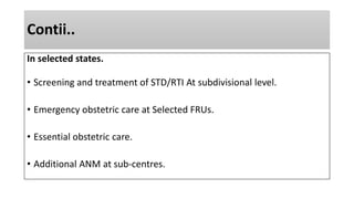 Contii..
In selected states.
• Screening and treatment of STD/RTI At subdivisional level.
• Emergency obstetric care at Selected FRUs.
• Essential obstetric care.
• Additional ANM at sub-centres.
 