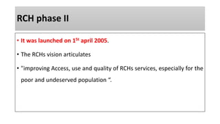 RCH phase II
• It was launched on 1St april 2005.
• The RCHs vision articulates
• "improving Access, use and quality of RCHs services, especially for the
poor and undeserved population “.
 