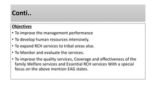 Conti..
Objectives
• To improve the management performance
• To develop human resources intensively.
• To expand RCH services to tribal areas also.
• To Monitor and evaluate the services.
• To improve the quality services, Coverage and effectiveness of the
family Welfare services and Essential RCH services With a special
focus on the above mention EAG states.
 
