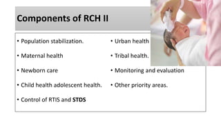 Components of RCH II
• Population stabilization.
• Maternal health
• Newborn care
• Child health adolescent health.
• Control of RTIS and STDS
• Urban health
• Tribal health.
• Monitoring and evaluation
• Other priority areas.
 
