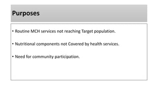 Purposes
• Routine MCH services not reaching Target population.
• Nutritional components not Covered by health services.
• Need for community participation.
 