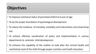 Objectives
• To improve nutritional status of preschool child 0 to 6 year of age.
• To lay the proper foundation of psychological development.
• To reduce the incidence of mortality, morbidity and malnutrition and school drop
out.
• To achieve effective coordination of policy and implementation in various
departments to promote child development.
• To enhance the capability of the mother to look after the normal health and
nutritiolnql need of the child through proper nutrition and health education.
 