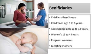 Benificiaries
• Child less than 3 years
• Children in age 3 to 6 years.
• Adolescence girls 11 to 18 years.
• Women's 15 to 45 years.
• Pregnant woman's
• Lactating mothers
 