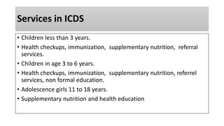 Services in ICDS
• Children less than 3 years.
• Health checkups, immunization, supplementary nutrition, referral
services.
• Children in age 3 to 6 years.
• Health checkups, immunization, supplementary nutrition, referrel
services, non formal education.
• Adolescence girls 11 to 18 years.
• Supplementary nutrition and health education
 