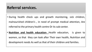 Referral services.
• During health check ups and growth monitoring, sick children,
malnourished children's , in need of prompt medical attention, Are
referred to the primary health centre Or its sub-center.
• Nutrition and health education- Health education, is given to
women, so that they can look after Their own health, Nutrition and
development needs As well as that of their children and families.
 