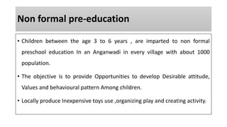 Non formal pre-education
• Children between the age 3 to 6 years , are imparted to non formal
preschool education In an Anganwadi in every village with about 1000
population.
• The objective is to provide Opportunities to develop Desirable attitude,
Values and behavioural pattern Among children.
• Locally produce Inexpensive toys use ,organizing play and creating activity.
 
