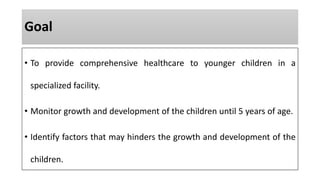 Goal
• To provide comprehensive healthcare to younger children in a
specialized facility.
• Monitor growth and development of the children until 5 years of age.
• Identify factors that may hinders the growth and development of the
children.
 