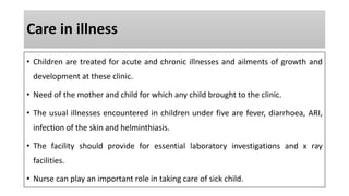 Care in illness
• Children are treated for acute and chronic illnesses and ailments of growth and
development at these clinic.
• Need of the mother and child for which any child brought to the clinic.
• The usual illnesses encountered in children under five are fever, diarrhoea, ARI,
infection of the skin and helminthiasis.
• The facility should provide for essential laboratory investigations and x ray
facilities.
• Nurse can play an important role in taking care of sick child.
 